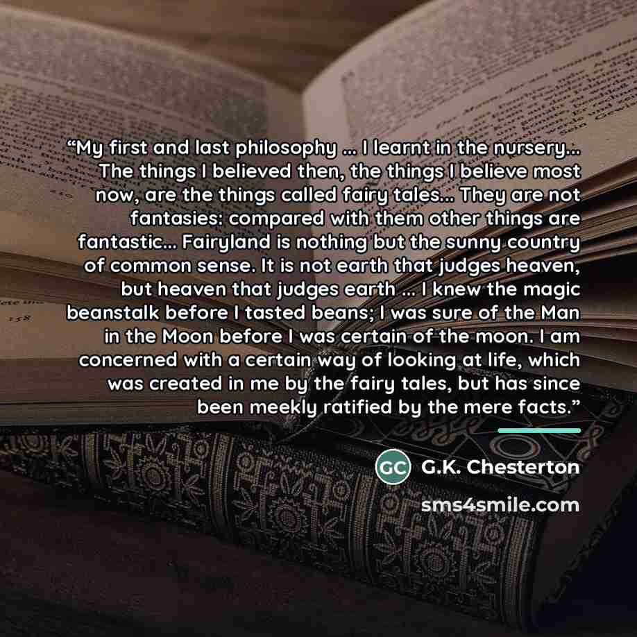 “My first and last philosophy ... I learnt in the nursery... The things I believed then, the things I believe most now, are the things called fairy tales... They are not fantasies: compared with them other things are fantastic... Fairyland is nothing but the sunny country of common sense. It is not…” quote by G.K. Chesterton