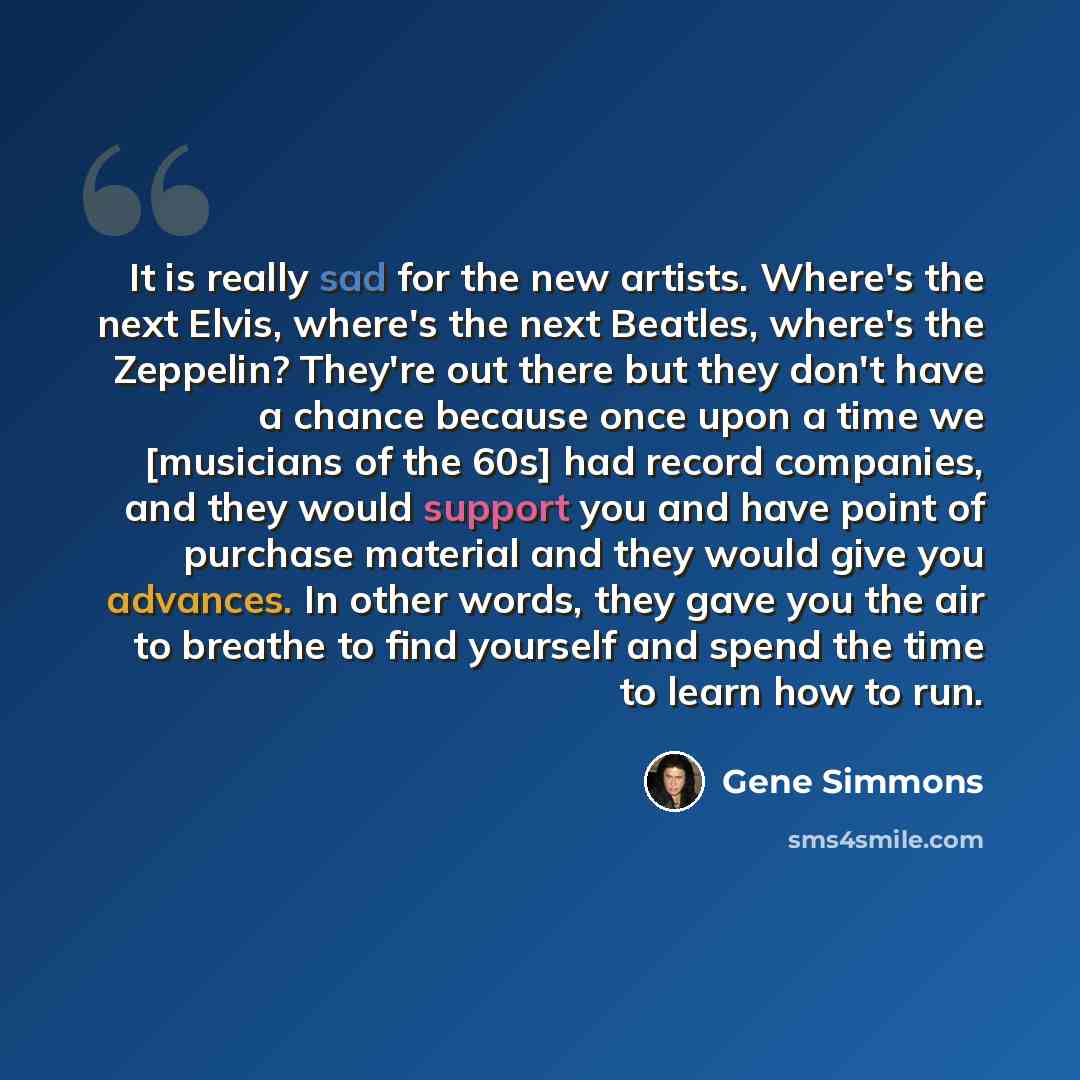 “It is really sad for the new artists. Where's the next Elvis, where's the next Beatles, where's the Zeppelin? They're out there but they don't have a chance because once upon a time we [musicians of the 60s] had record companies, and they would support you and have point of purchase material and…” quote by Gene Simmons