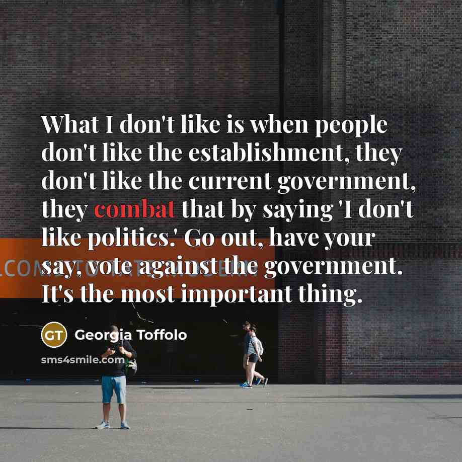 “What I don't like is when people don't like the establishment, they don't like the current government, they combat that by saying 'I don't like politics.' Go out, have your say, vote against the government. It's the most important thing.” quote by Georgia Toffolo