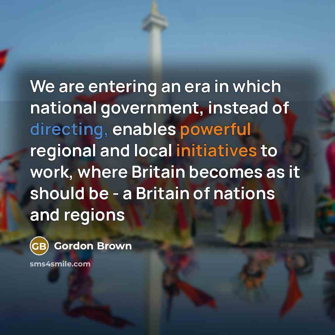 “We are entering an era in which national government, instead of directing, enables powerful regional and local initiatives to work, where Britain becomes as it should be - a Britain of nations and regions” quote by Gordon Brown