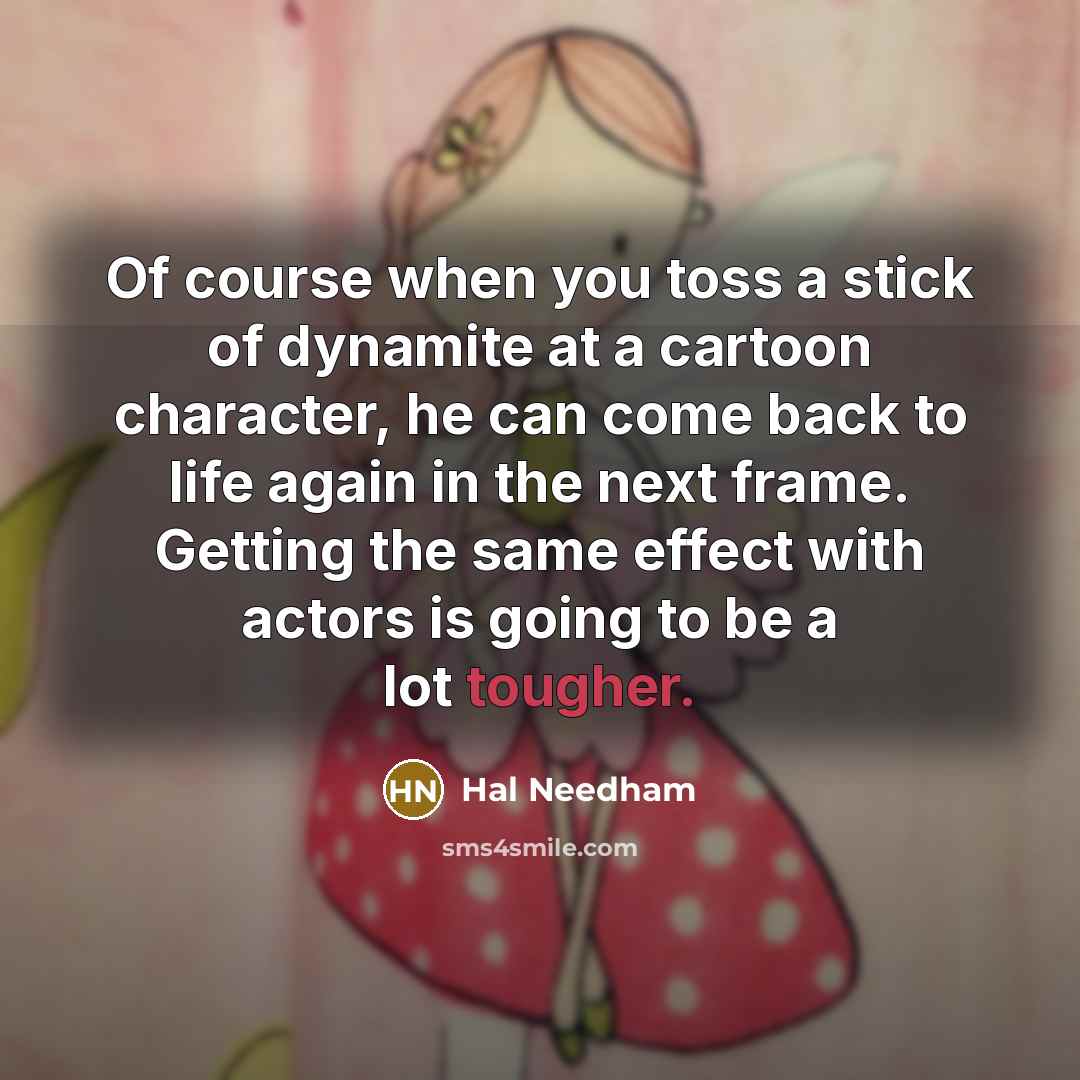 “Of course when you toss a stick of dynamite at a cartoon character, he can come back to life again in the next frame. Getting the same effect with actors is going to be a lot tougher.” quote by Hal Needham