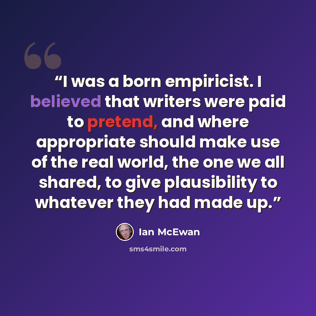 “I was a born empiricist. I believed that writers were paid to pretend, and where appropriate should make use of the real world, the one we all shared, to give plausibility to whatever they had made up.” quote by Ian McEwan