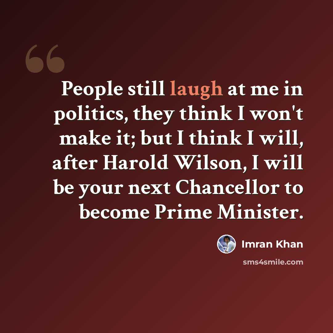 “People still laugh at me in politics, they think I won't make it; but I think I will, after Harold Wilson, I will be your next Chancellor to become Prime Minister.” quote by Imran Khan