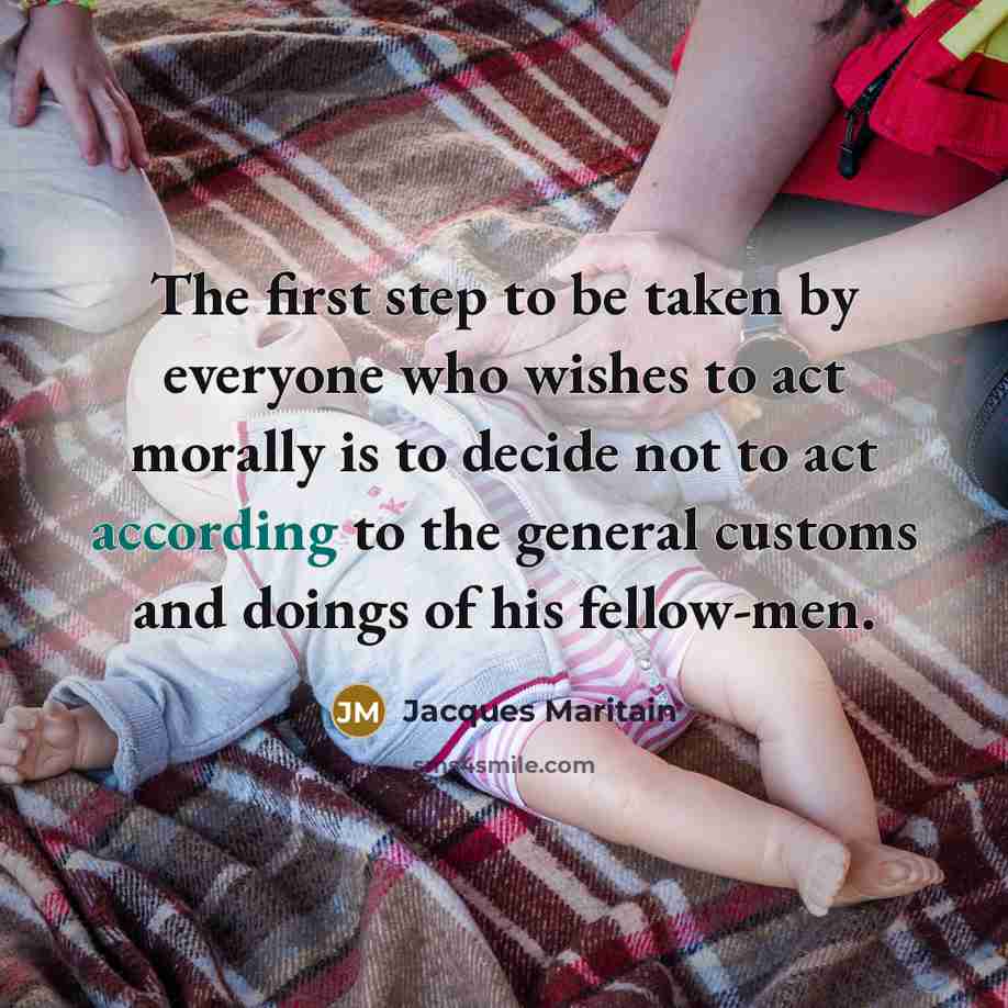 “The first step to be taken by everyone who wishes to act morally is to decide not to act according to the general customs and doings of his fellow-men.” quote by Jacques Maritain