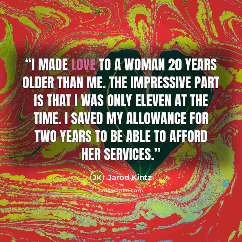 “I made love to a woman 20 years older than me. The impressive part is that I was only eleven at the time. I saved my allowance for two years to be able to afford her services.” quote by Jarod Kintz