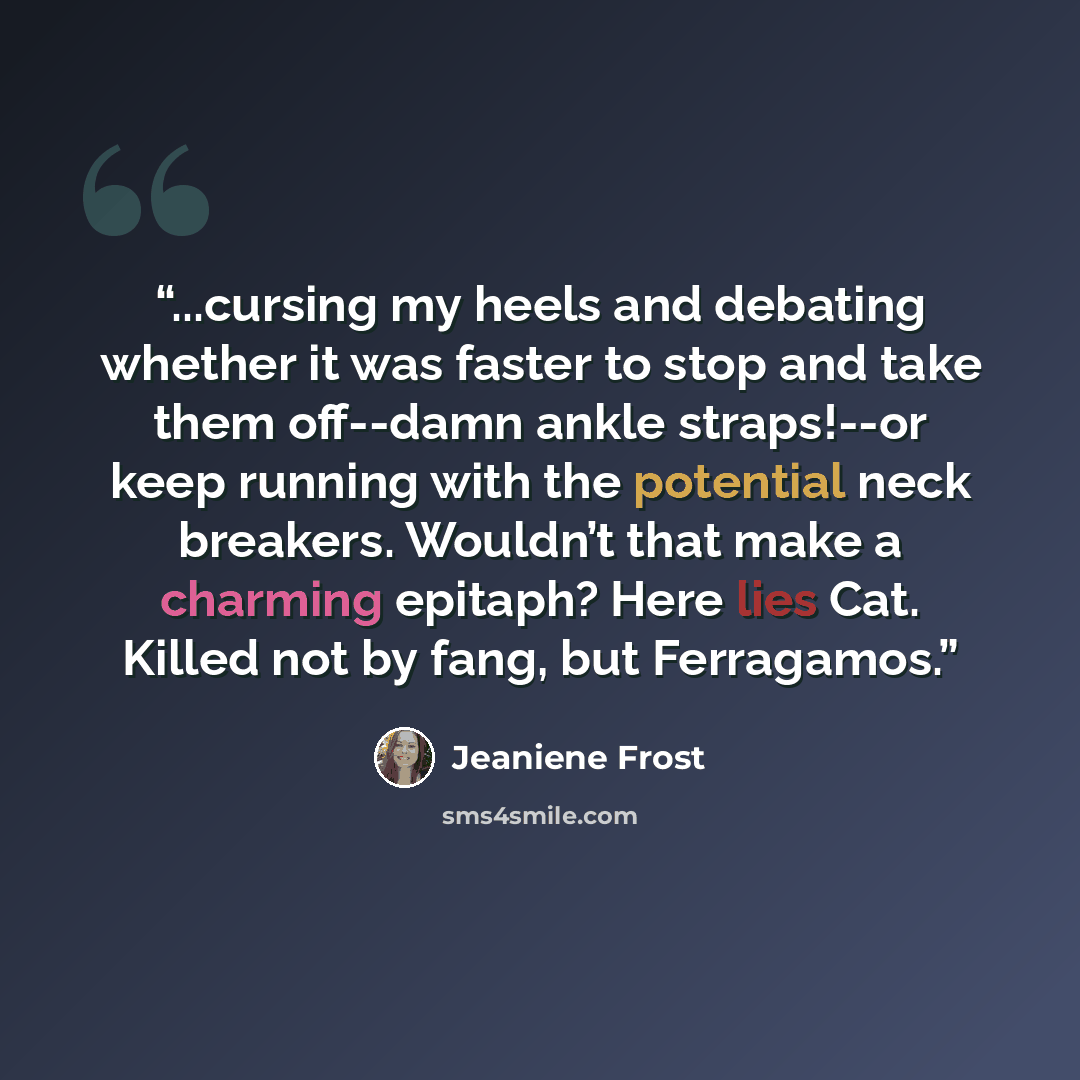 “...cursing my heels and debating whether it was faster to stop and take them off--damn ankle straps!--or keep running with the potential neck breakers. Wouldn’t that make a charming epitaph? Here lies Cat. Killed not by fang, but Ferragamos.” quote by Jeaniene Frost