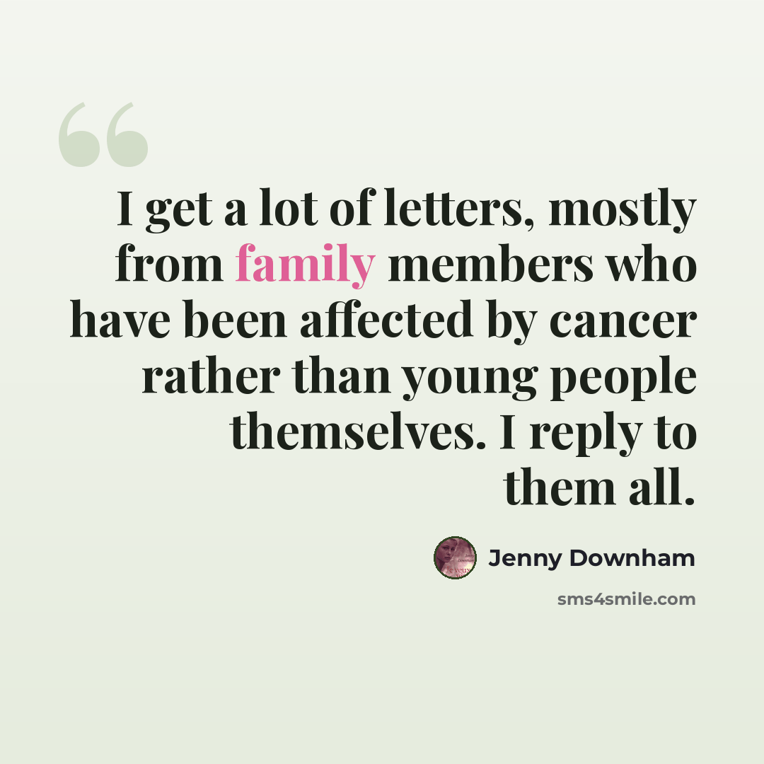 “I get a lot of letters, mostly from family members who have been affected by cancer rather than young people themselves. I reply to them all.” quote by Jenny Downham