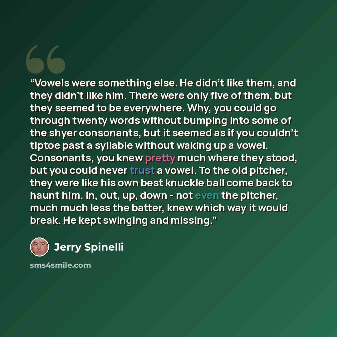 “Vowels were something else. He didn't like them, and they didn't like him. There were only five of them, but they seemed to be everywhere. Why, you could go through twenty words without bumping into some of the shyer consonants, but it seemed as if you couldn't tiptoe past a syllable without…” quote by Jerry Spinelli