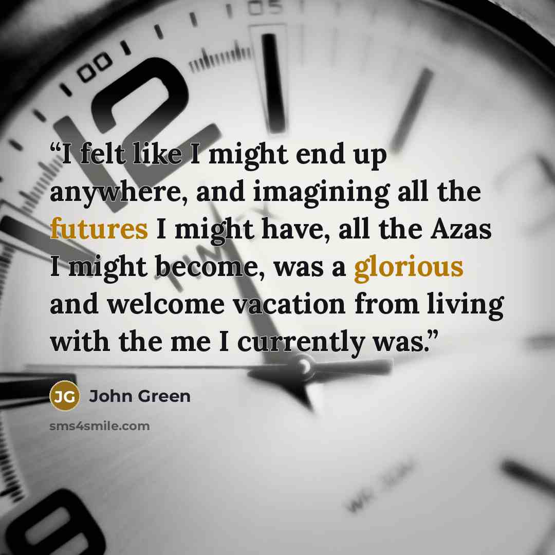 “I felt like I might end up anywhere, and imagining all the futures I might have, all the Azas I might become, was a glorious and welcome vacation from living with the me I currently was.” quote by John Green