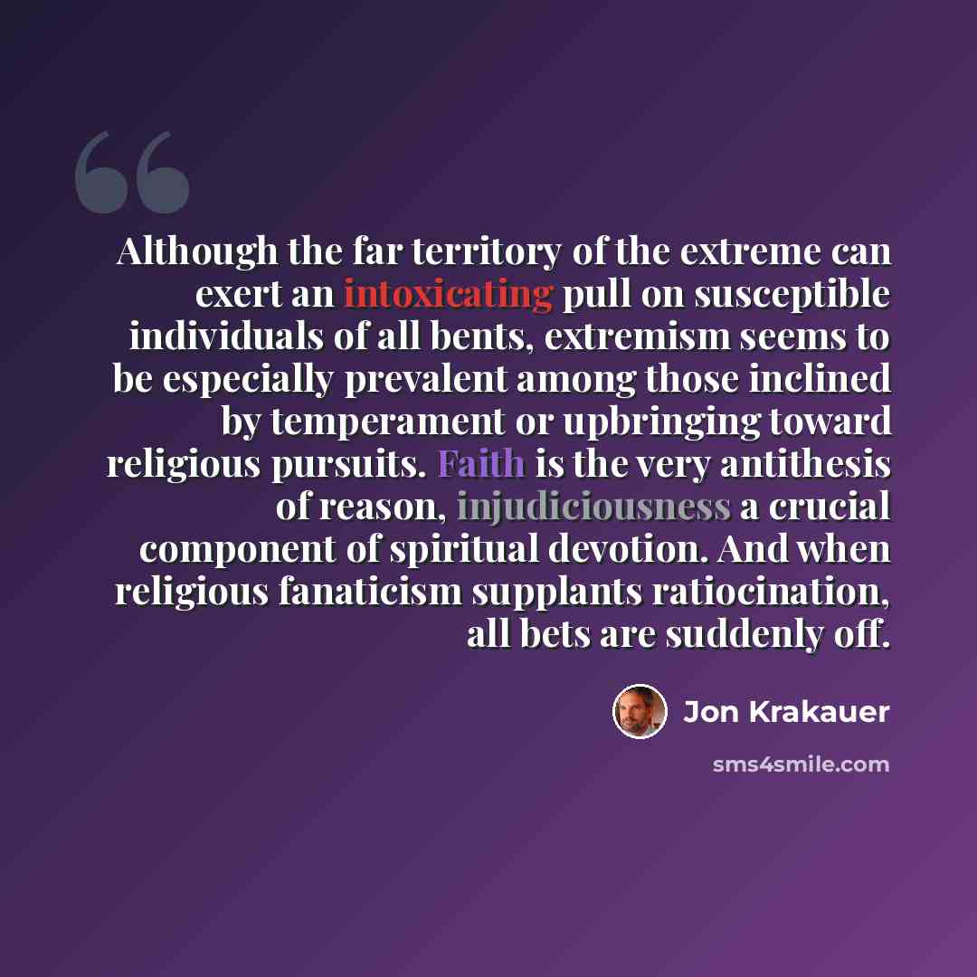“Although the far territory of the extreme can exert an intoxicating pull on susceptible individuals of all bents, extremism seems to be especially prevalent among those inclined by temperament or upbringing toward religious pursuits. Faith is the very antithesis of reason, injudiciousness a…” quote by Jon Krakauer
