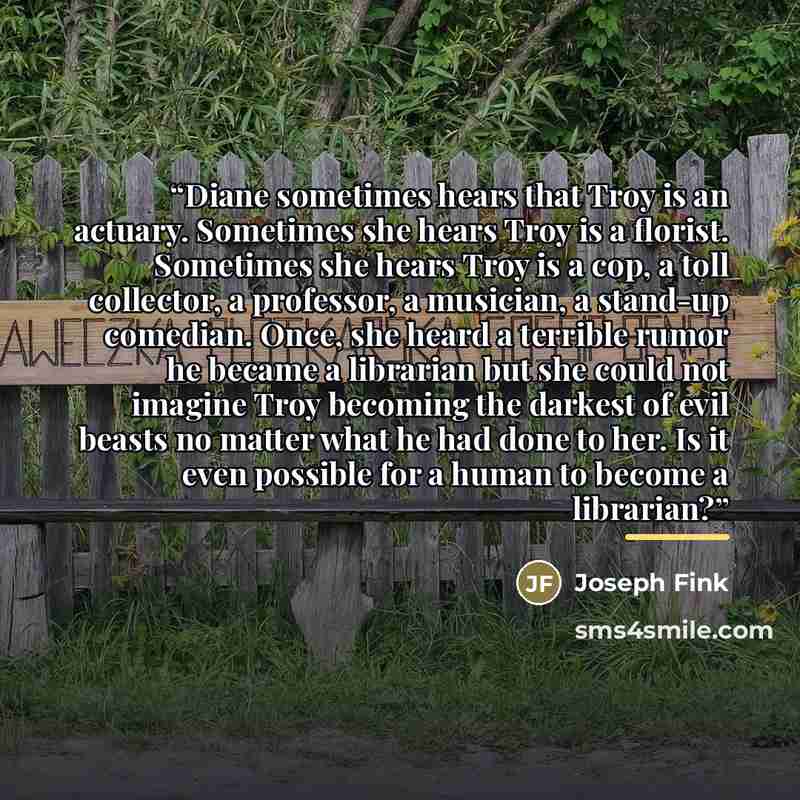 “Diane sometimes hears that Troy is an actuary. Sometimes she hears Troy is a florist. Sometimes she hears Troy is a cop, a toll collector, a professor, a musician, a stand-up comedian. Once, she heard a terrible rumor he became a librarian but she could not imagine Troy becoming the darkest of…” quote by Joseph Fink