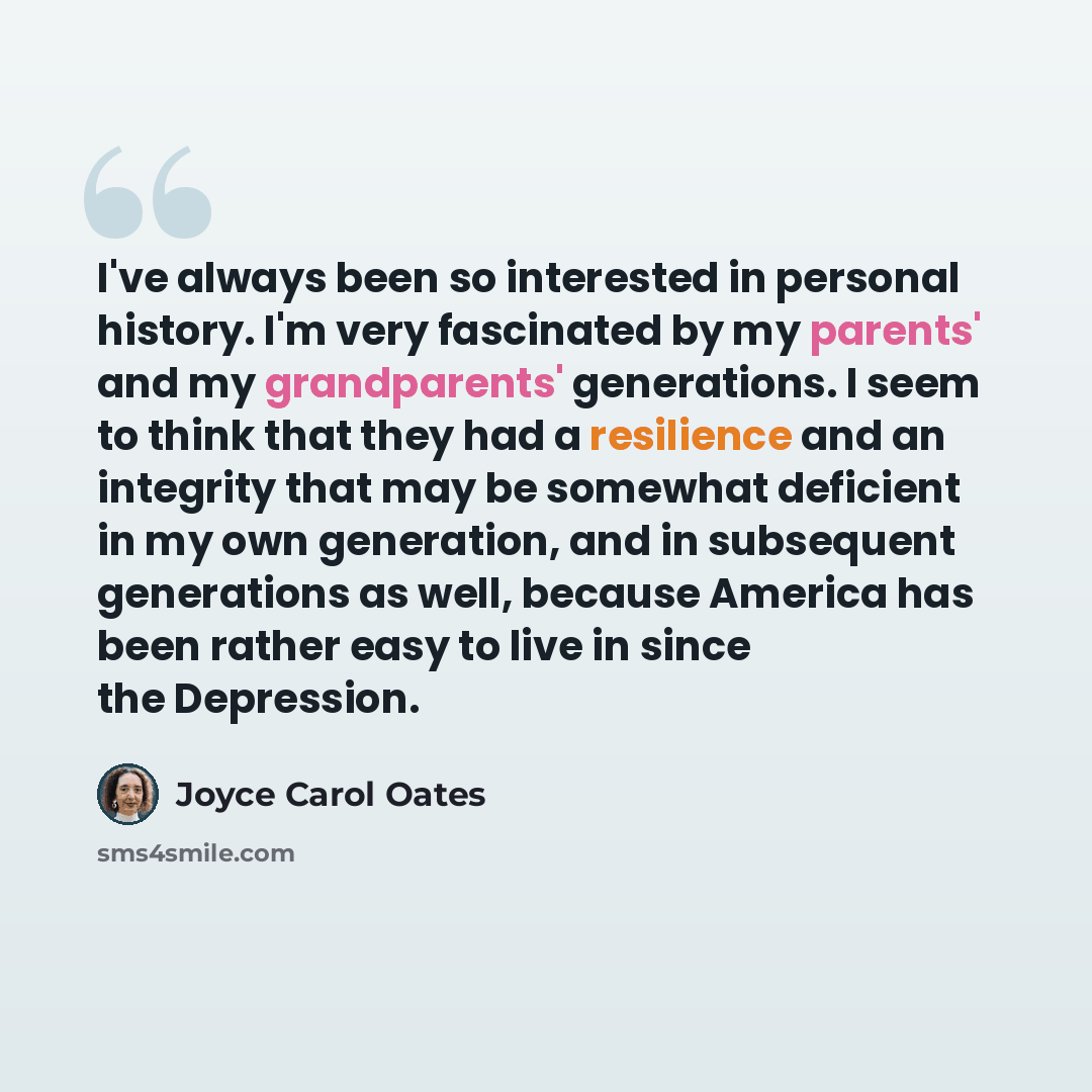 “I've always been so interested in personal history. I'm very fascinated by my parents' and my grandparents' generations. I seem to think that they had a resilience and an integrity that may be somewhat deficient in my own generation, and in subsequent generations as well, because America has been…” quote by Joyce Carol Oates
