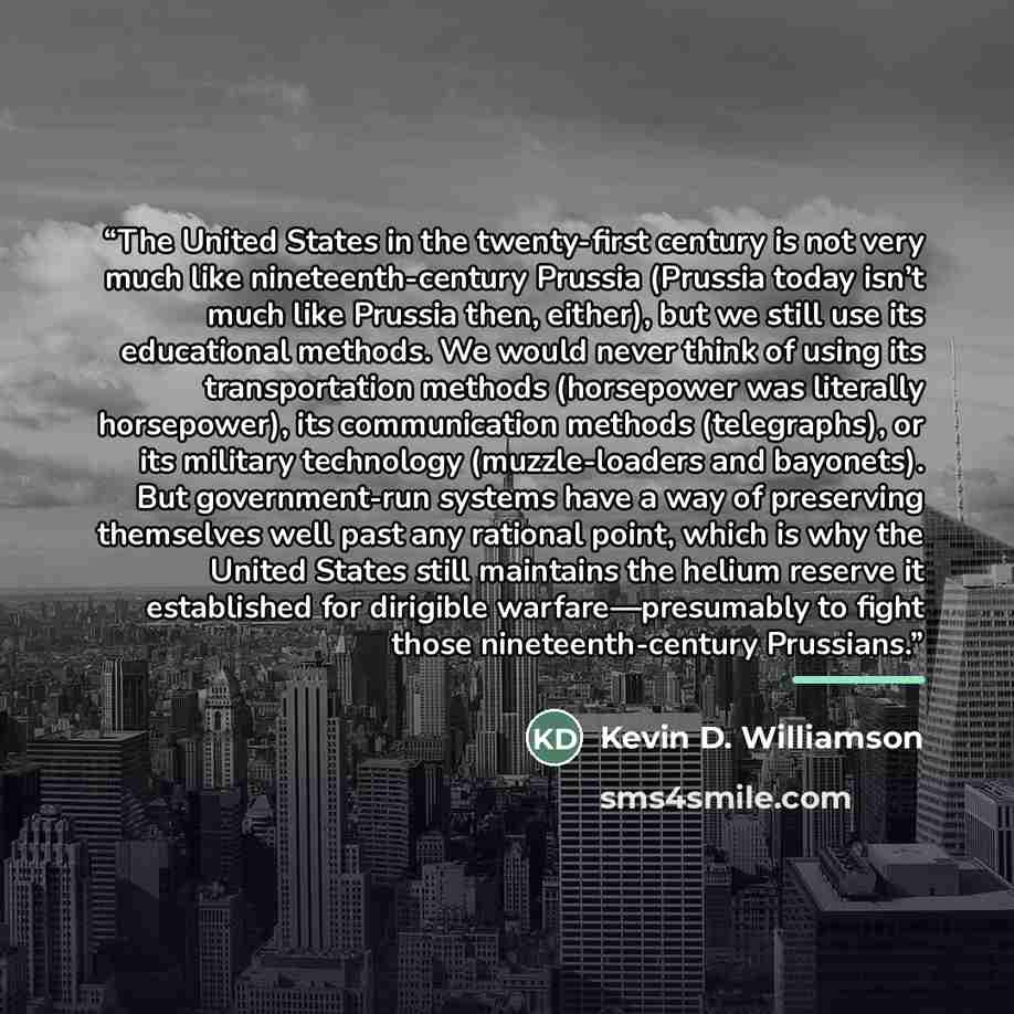 “The United States in the twenty-first century is not very much like nineteenth-century Prussia (Prussia today isn’t much like Prussia then, either), but we still use its educational methods. We would never think of using its transportation methods (horsepower was literally horsepower), its…” quote by Kevin D. Williamson