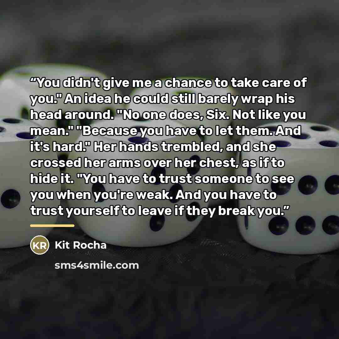 “You didn't give me a chance to take care of you." An idea he could still barely wrap his head around. "No one does, Six. Not like you mean." "Because you have to let them. And it's hard." Her hands trembled, and she crossed her arms over her chest, as if to hide it. "You have to trust someone to…” quote by Kit Rocha