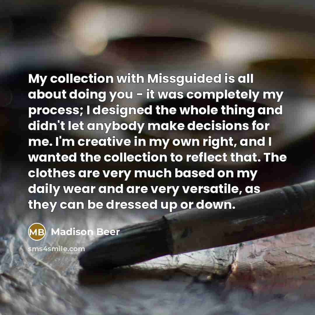 “My collection with Missguided is all about doing you - it was completely my process; I designed the whole thing and didn't let anybody make decisions for me. I'm creative in my own right, and I wanted the collection to reflect that. The clothes are very much based on my daily wear and are very…” quote by Madison Beer