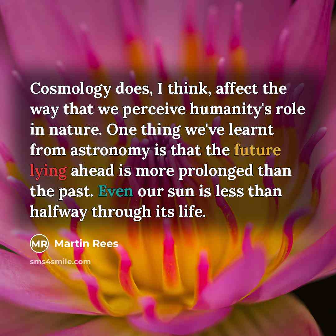 “Cosmology does, I think, affect the way that we perceive humanity's role in nature. One thing we've learnt from astronomy is that the future lying ahead is more prolonged than the past. Even our sun is less than halfway through its life.” quote by Martin Rees