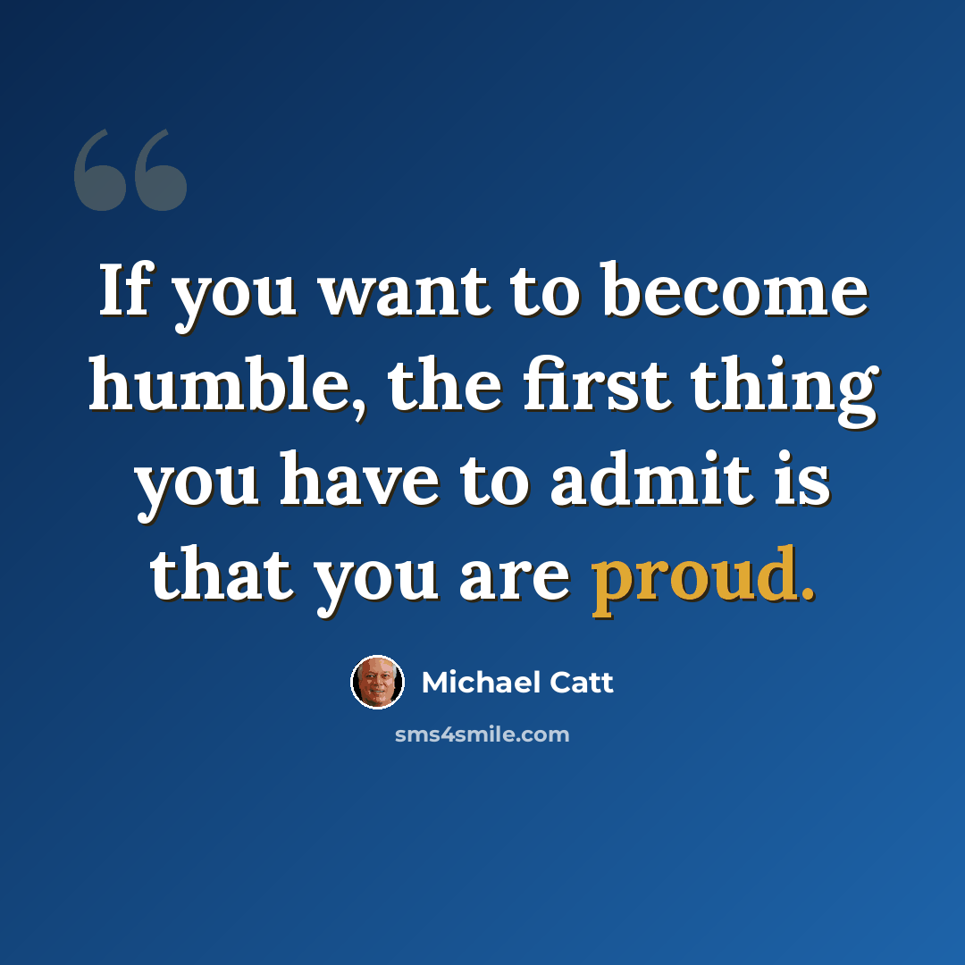 “If you want to become humble, the first thing you have to admit is that you are proud.” quote by Michael Catt