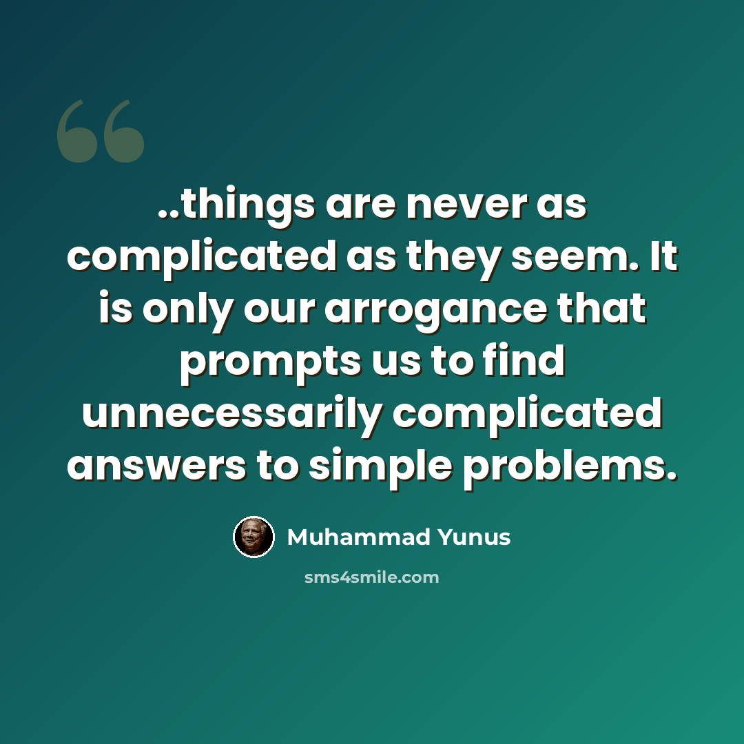 “..things are never as complicated as they seem. It is only our arrogance that prompts us to find unnecessarily complicated answers to simple problems.” quote by Muhammad Yunus