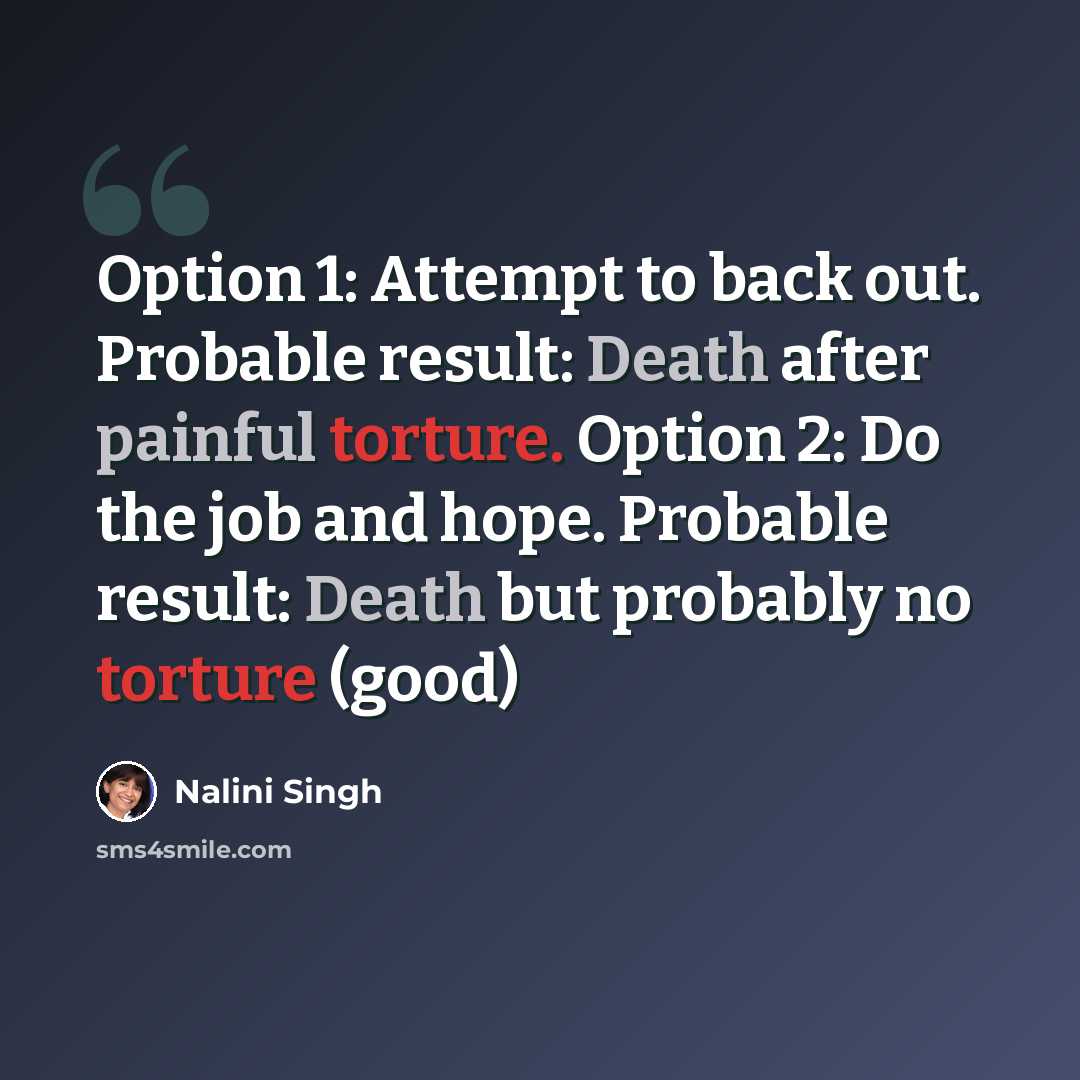 “Option 1: Attempt to back out. Probable result: Death after painful torture. Option 2: Do the job and hope. Probable result: Death but probably no torture (good)” quote by Nalini Singh