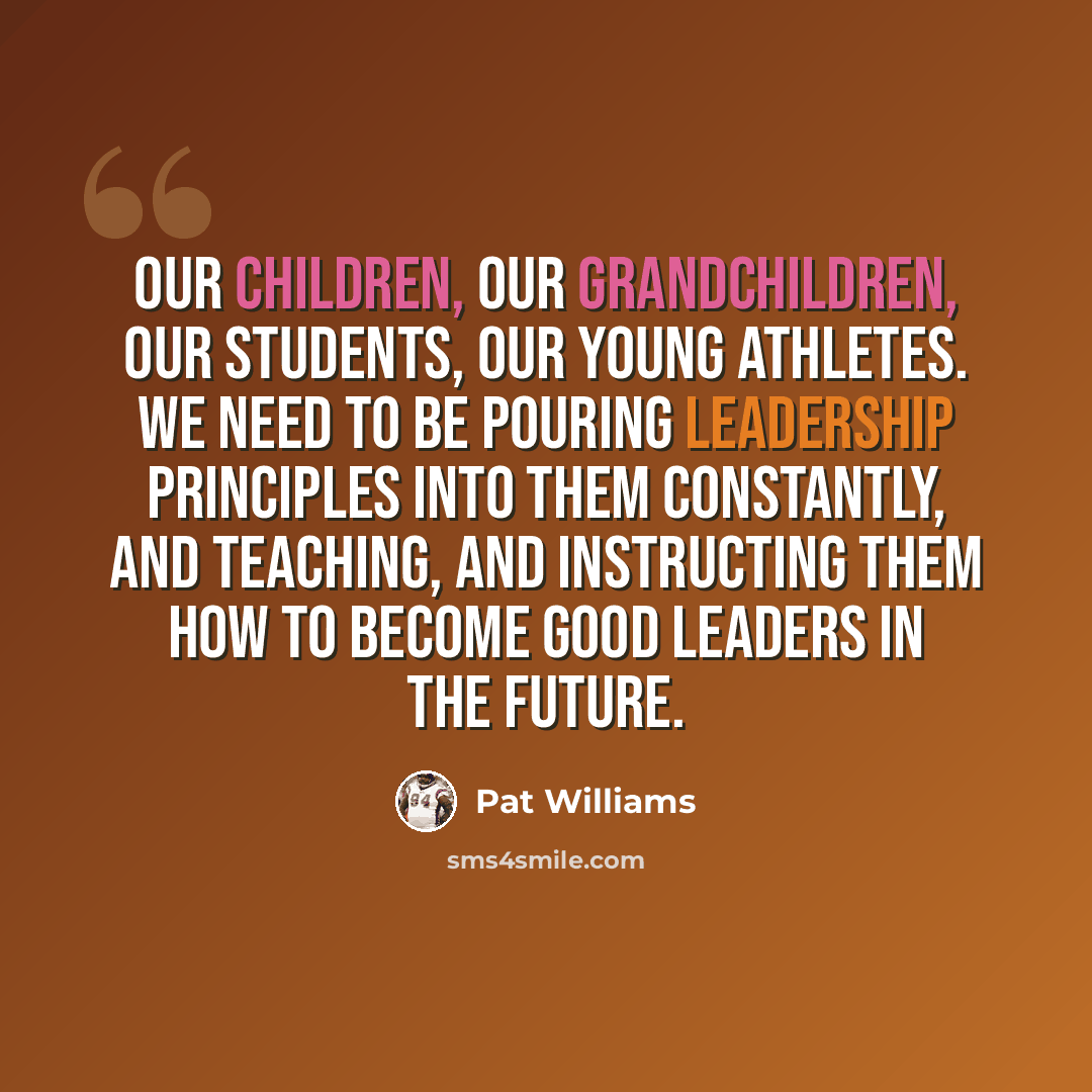 “Our children, our grandchildren, our students, our young athletes. We need to be pouring leadership principles into them constantly, and teaching, and instructing them how to become good leaders in the future.” quote by Pat Williams