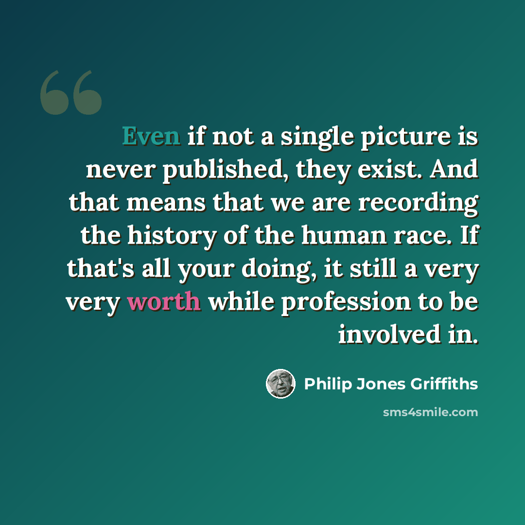 “Even if not a single picture is never published, they exist. And that means that we are recording the history of the human race. If that's all your doing, it still a very very worth while profession to be involved in.” quote by Philip Jones Griffiths