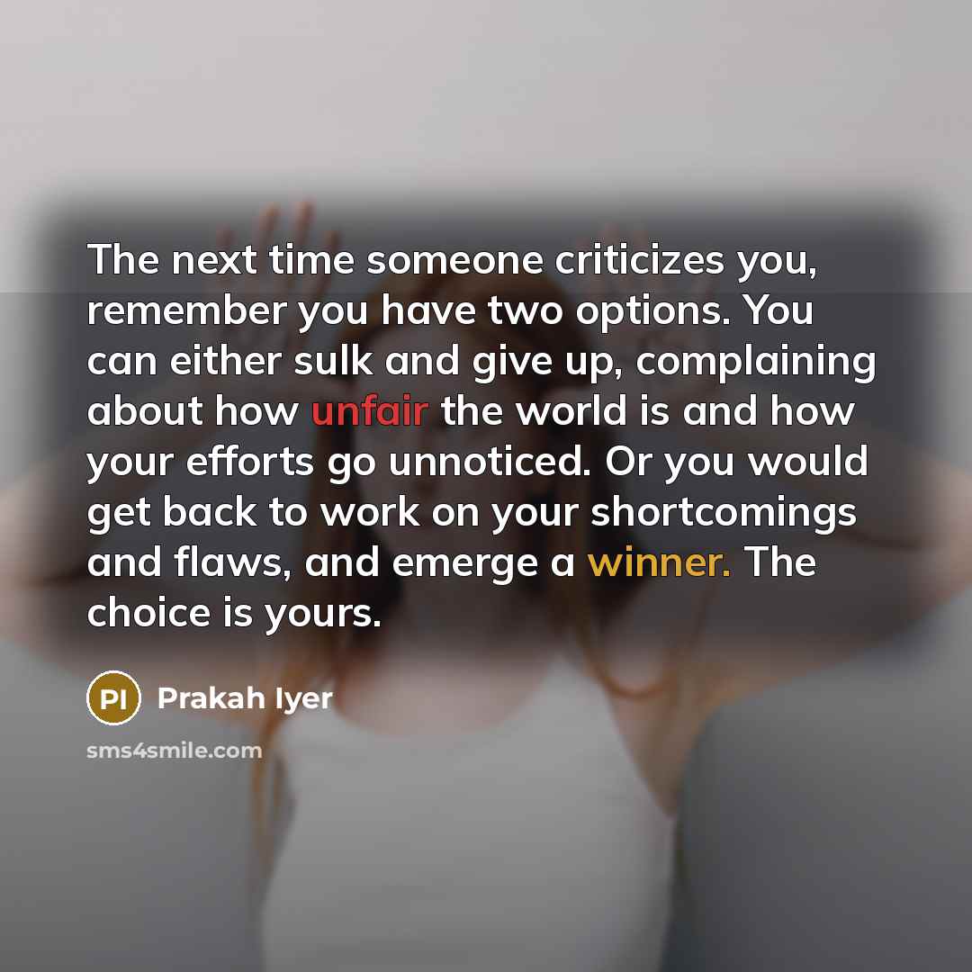 “The next time someone criticizes you, remember you have two options. You can either sulk and give up, complaining about how unfair the world is and how your efforts go unnoticed. Or you would get back to work on your shortcomings and flaws, and emerge a winner. The choice is yours.” quote by Prakah Iyer