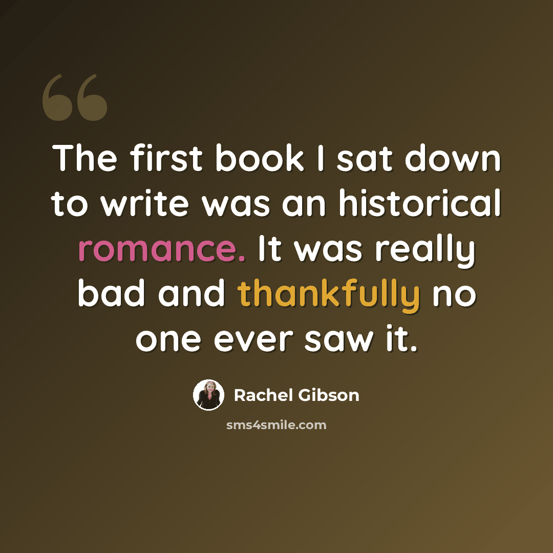 “The first book I sat down to write was an historical romance. It was really bad and thankfully no one ever saw it.” quote by Rachel Gibson