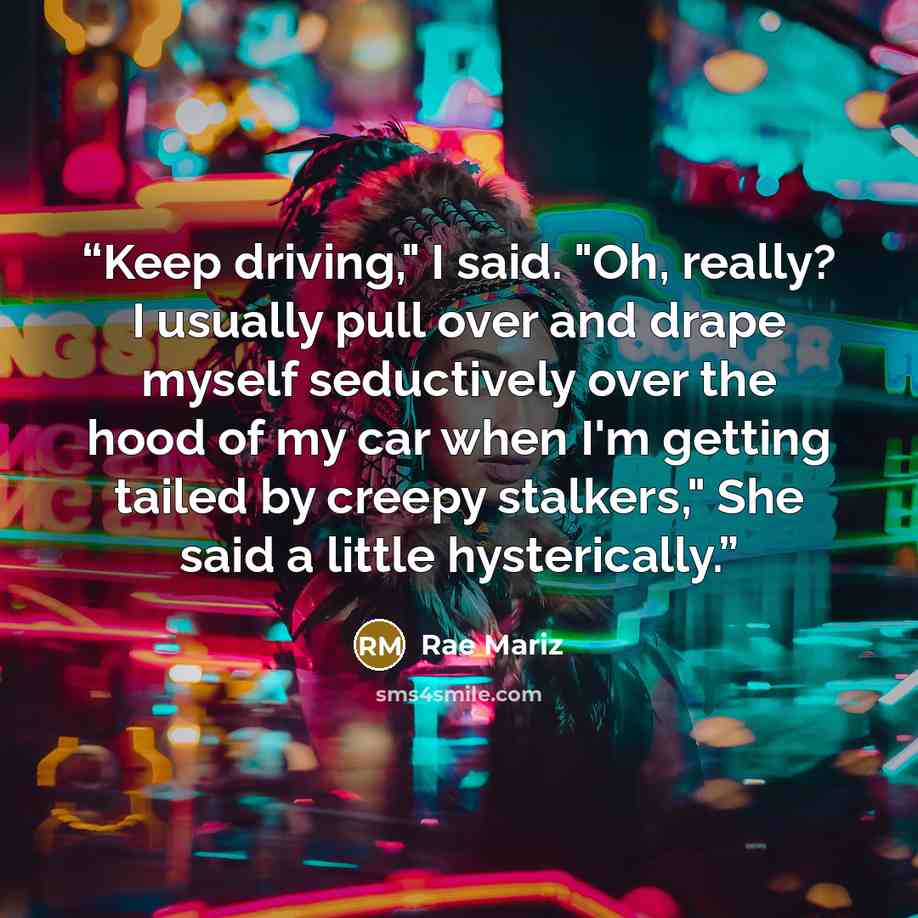 “Keep driving," I said. "Oh, really? I usually pull over and drape myself seductively over the hood of my car when I'm getting tailed by creepy stalkers," She said a little hysterically.” quote by Rae Mariz