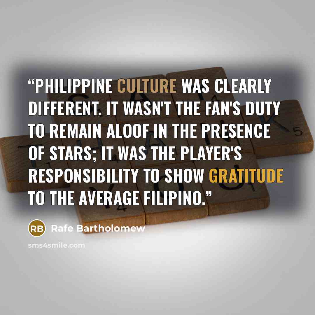 “Philippine culture was clearly different. It wasn't the fan's duty to remain aloof in the presence of stars; it was the player's responsibility to show gratitude to the average Filipino.” quote by Rafe Bartholomew