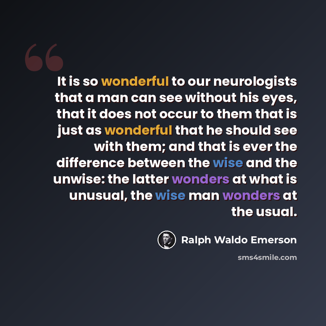 “It is so wonderful to our neurologists that a man can see without his eyes, that it does not occur to them that is just as wonderful that he should see with them; and that is ever the difference between the wise and the unwise: the latter wonders at what is unusual, the wise man wonders at the…” quote by Ralph Waldo Emerson