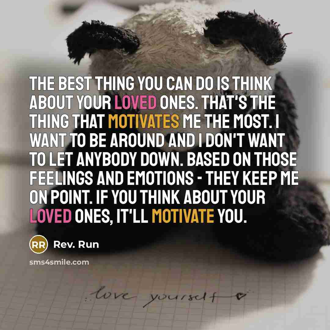 “The best thing you can do is think about your loved ones. That's the thing that motivates me the most. I want to be around and I don't want to let anybody down. Based on those feelings and emotions - they keep me on point. If you think about your loved ones, it'll motivate you.” quote by Rev. Run