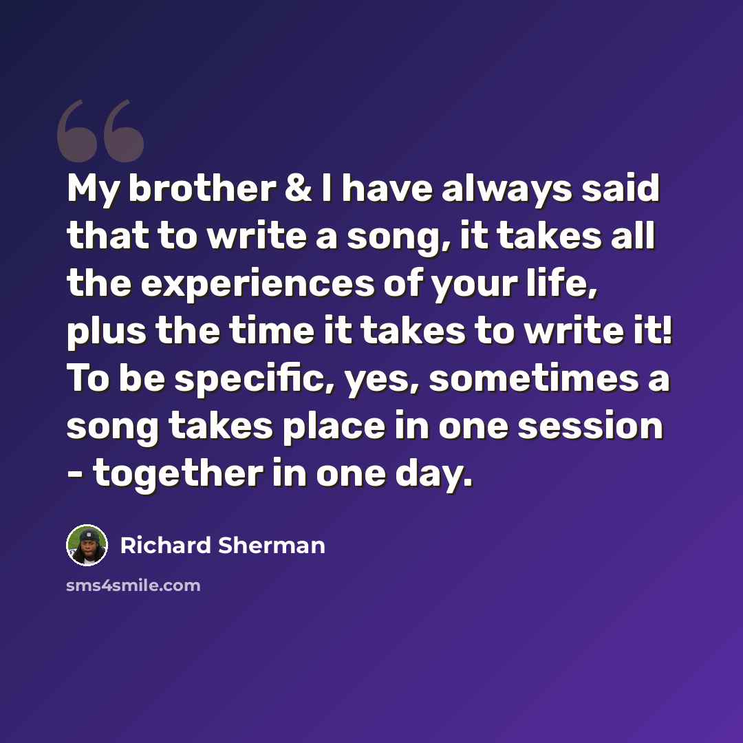 “My brother & I have always said that to write a song, it takes all the experiences of your life, plus the time it takes to write it! To be specific, yes, sometimes a song takes place in one session - together in one day.” quote by Richard Sherman