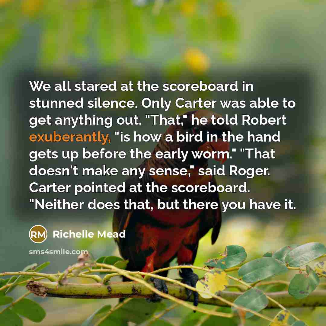 “We all stared at the scoreboard in stunned silence. Only Carter was able to get anything out. "That," he told Robert exuberantly, "is how a bird in the hand gets up before the early worm." "That doesn't make any sense," said Roger. Carter pointed at the scoreboard. "Neither does that, but there…” quote by Richelle Mead