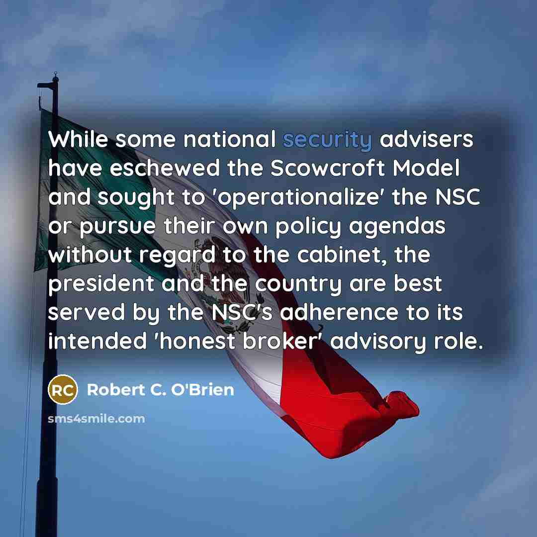 “While some national security advisers have eschewed the Scowcroft Model and sought to 'operationalize' the NSC or pursue their own policy agendas without regard to the cabinet, the president and the country are best served by the NSC's adherence to its intended 'honest broker' advisory role.” quote by Robert C. O'Brien