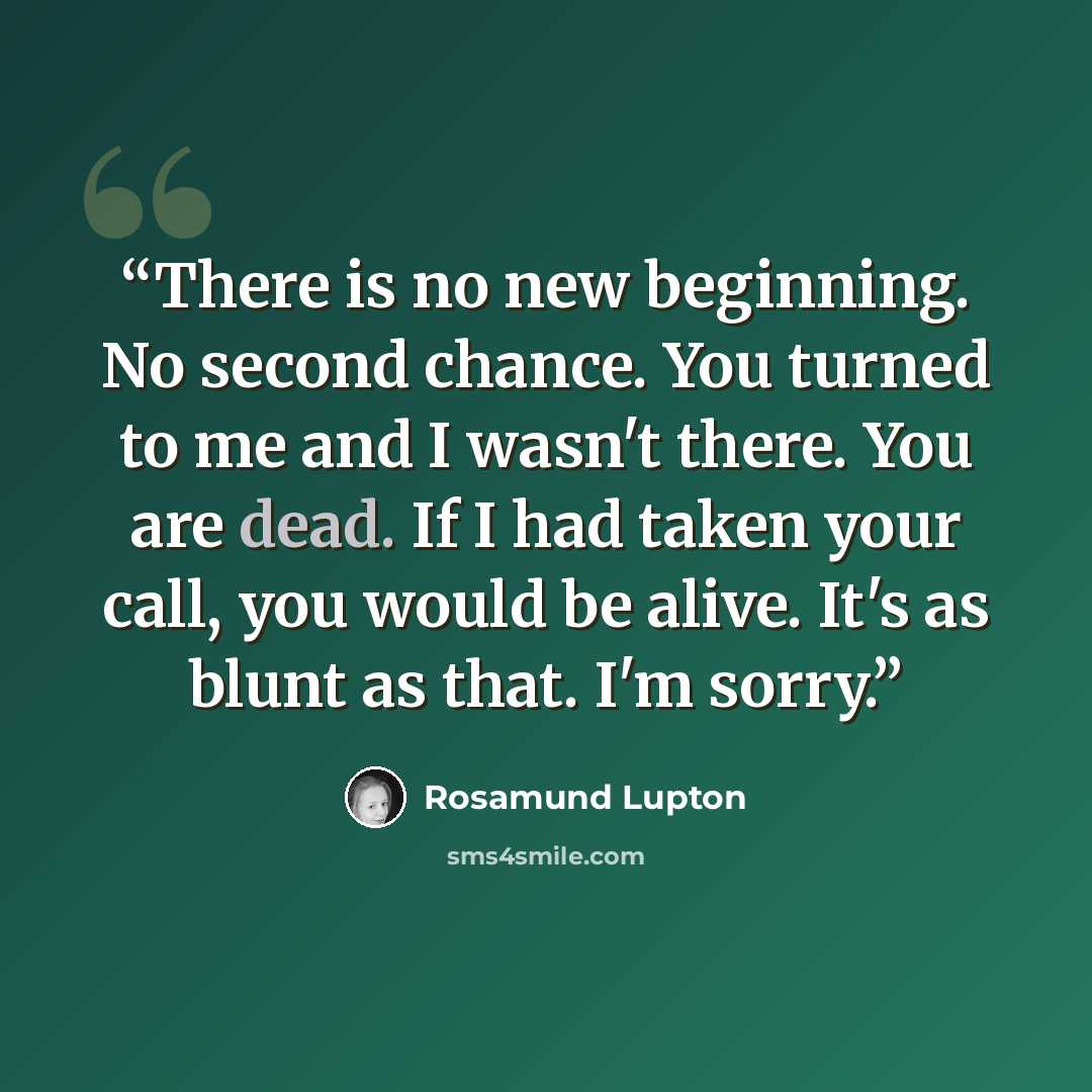 “There is no new beginning. No second chance. You turned to me and I wasn't there. You are dead. If I had taken your call, you would be alive. It's as blunt as that. I'm sorry.” quote by Rosamund Lupton