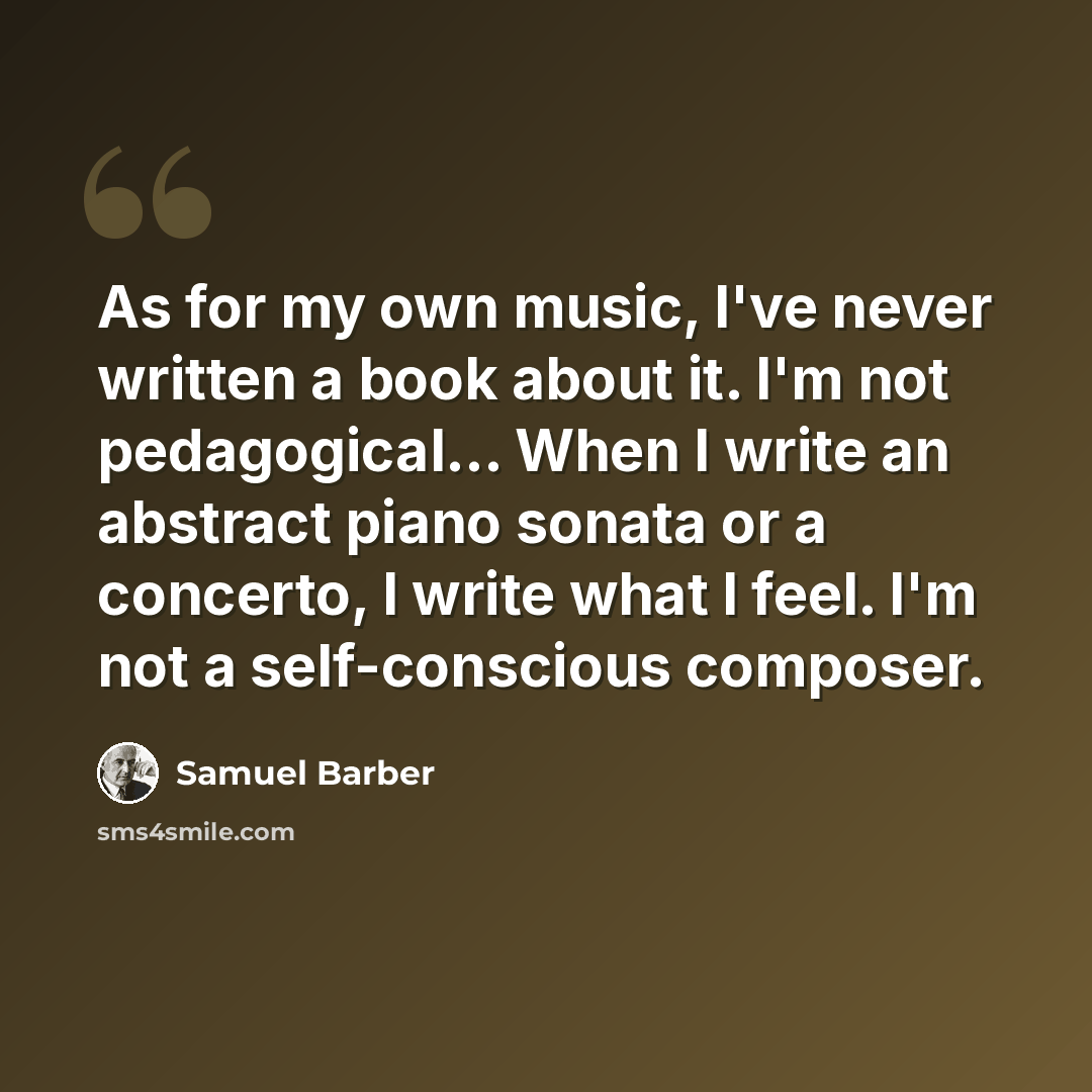 “As for my own music, I've never written a book about it. I'm not pedagogical... When I write an abstract piano sonata or a concerto, I write what I feel. I'm not a self-conscious composer.” quote by Samuel Barber