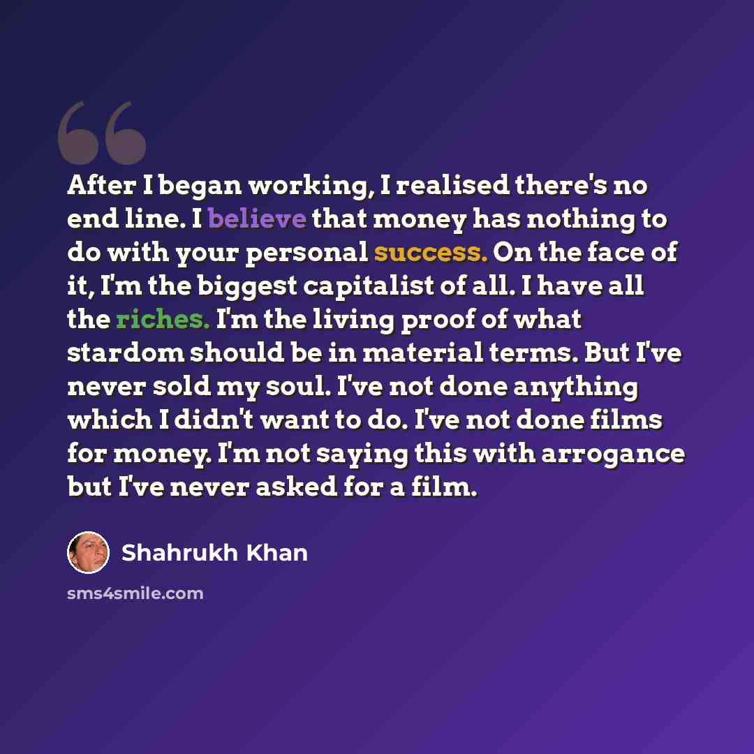 “After I began working, I realised there's no end line. I believe that money has nothing to do with your personal success. On the face of it, I'm the biggest capitalist of all. I have all the riches. I'm the living proof of what stardom should be in material terms. But I've never sold my soul. I've…” quote by Shahrukh Khan