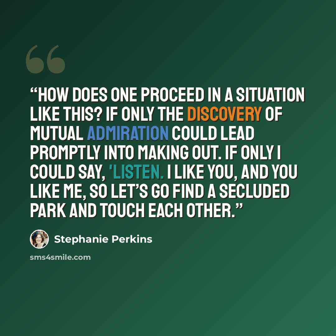 “How does one proceed in a situation like this? If only the discovery of mutual admiration could lead promptly into making out. If only I could say, 'Listen. I like you, and you like me, so let’s go find a secluded park and touch each other.” quote by Stephanie Perkins