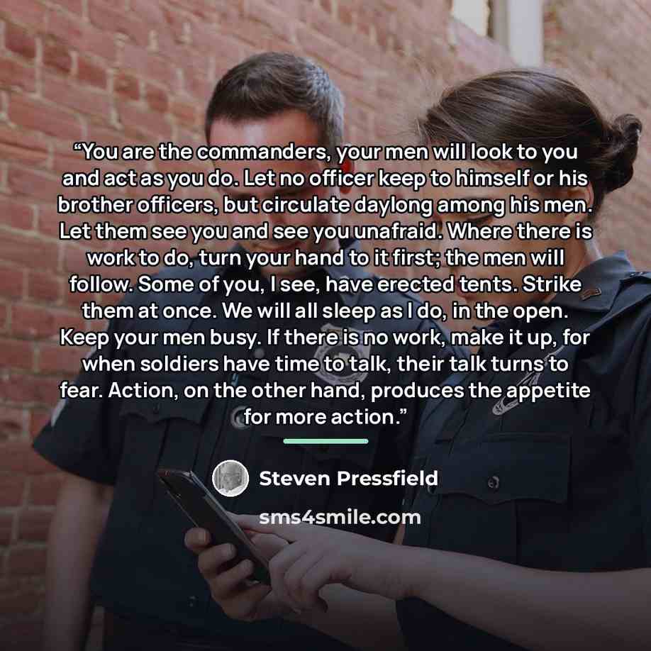 “You are the commanders, your men will look to you and act as you do. Let no officer keep to himself or his brother officers, but circulate daylong among his men. Let them see you and see you unafraid. Where there is work to do, turn your hand to it first; the men will follow. Some of you, I see…” quote by Steven Pressfield