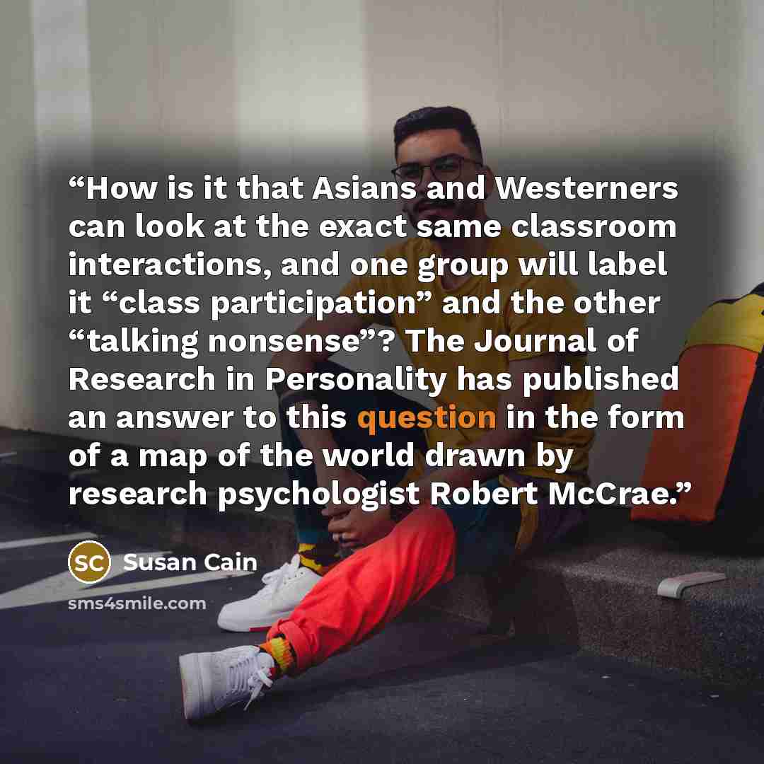 “How is it that Asians and Westerners can look at the exact same classroom interactions, and one group will label it “class participation” and the other “talking nonsense”? The Journal of Research in Personality has published an answer to this question in the form of a map of the world drawn by…” quote by Susan Cain