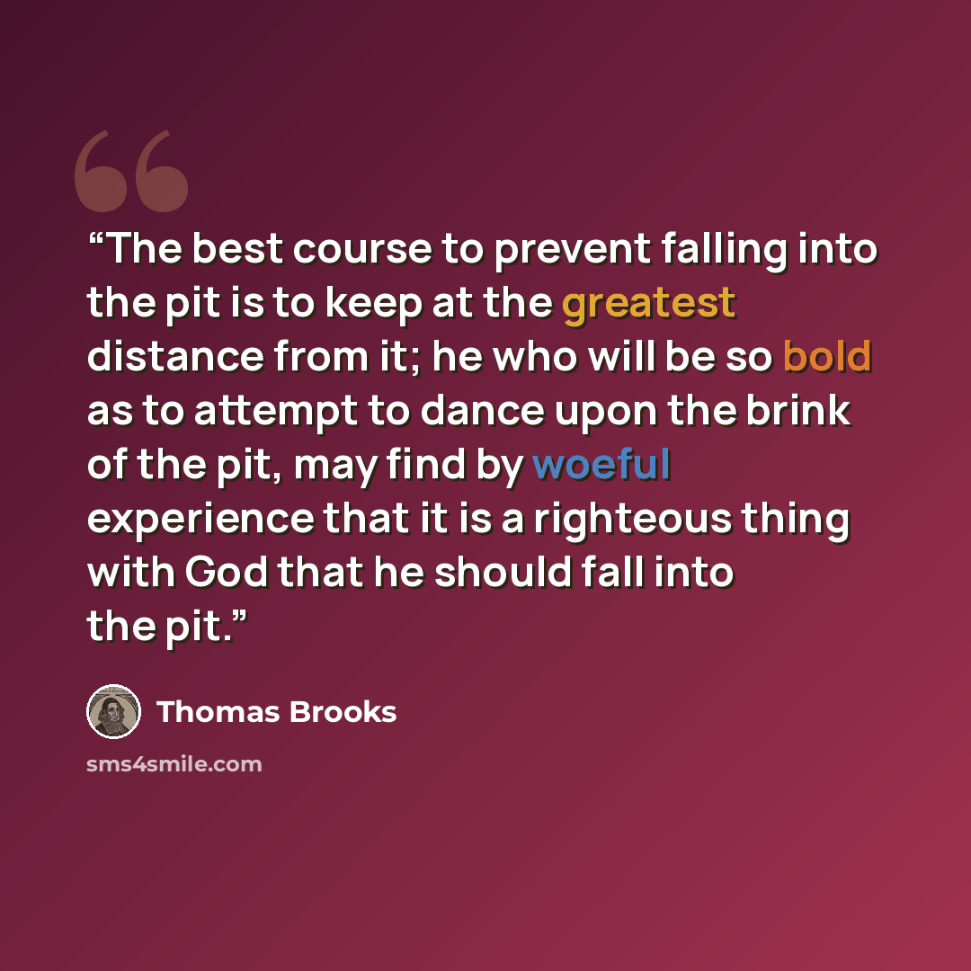 “The best course to prevent falling into the pit is to keep at the greatest distance from it; he who will be so bold as to attempt to dance upon the brink of the pit, may find by woeful experience that it is a righteous thing with God that he should fall into the pit.” quote by Thomas Brooks