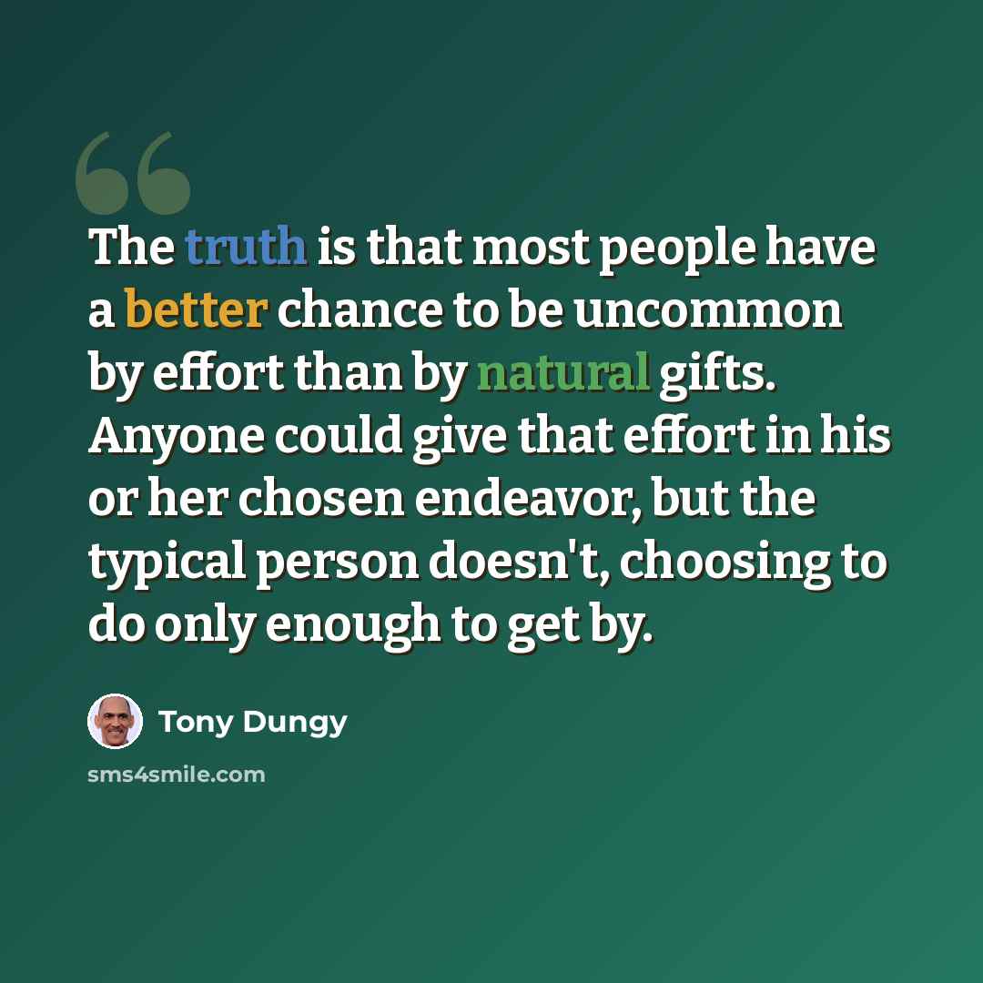 “The truth is that most people have a better chance to be uncommon by effort than by natural gifts. Anyone could give that effort in his or her chosen endeavor, but the typical person doesn't, choosing to do only enough to get by.” quote by Tony Dungy