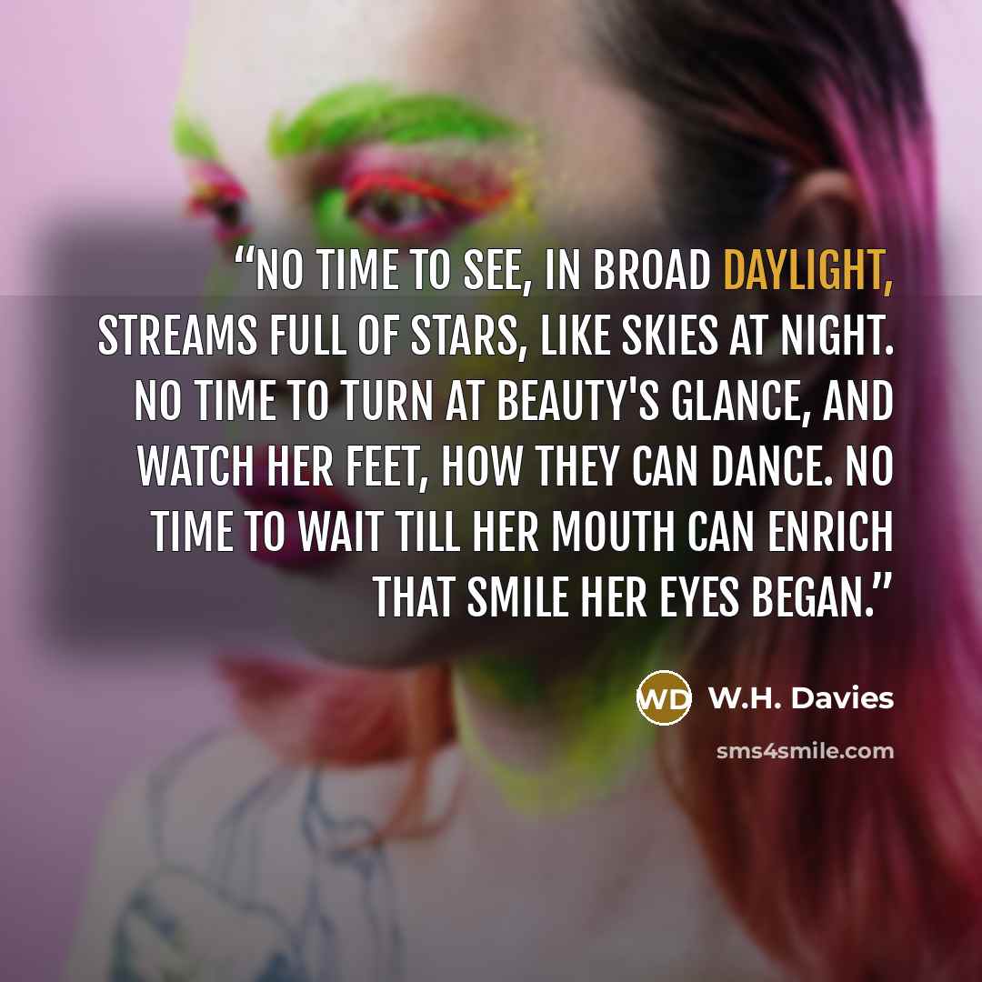 “No time to see, in broad daylight, Streams full of stars, like skies at night. No time to turn at Beauty's glance, And watch her feet, how they can dance. No time to wait till her mouth can Enrich that smile her eyes began.” quote by W.H. Davies