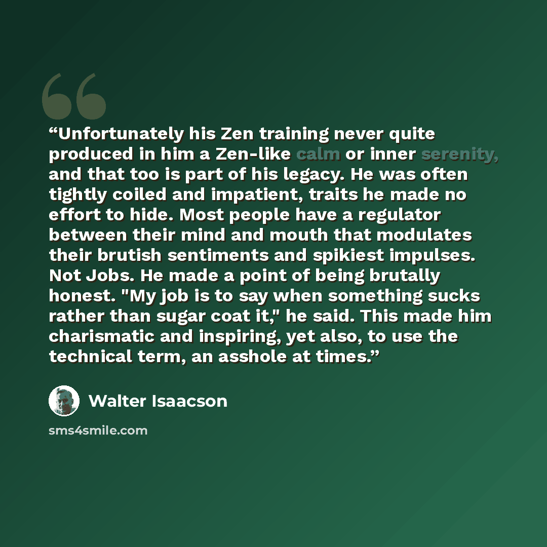 “Unfortunately his Zen training never quite produced in him a Zen-like calm or inner serenity, and that too is part of his legacy. He was often tightly coiled and impatient, traits he made no effort to hide. Most people have a regulator between their mind and mouth that modulates their brutish…” quote by Walter Isaacson