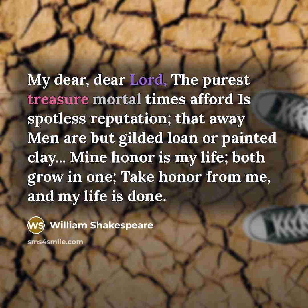 “My dear, dear Lord, The purest treasure mortal times afford Is spotless reputation; that away Men are but gilded loan or painted clay... Mine honor is my life; both grow in one; Take honor from me, and my life is done.” quote by William Shakespeare