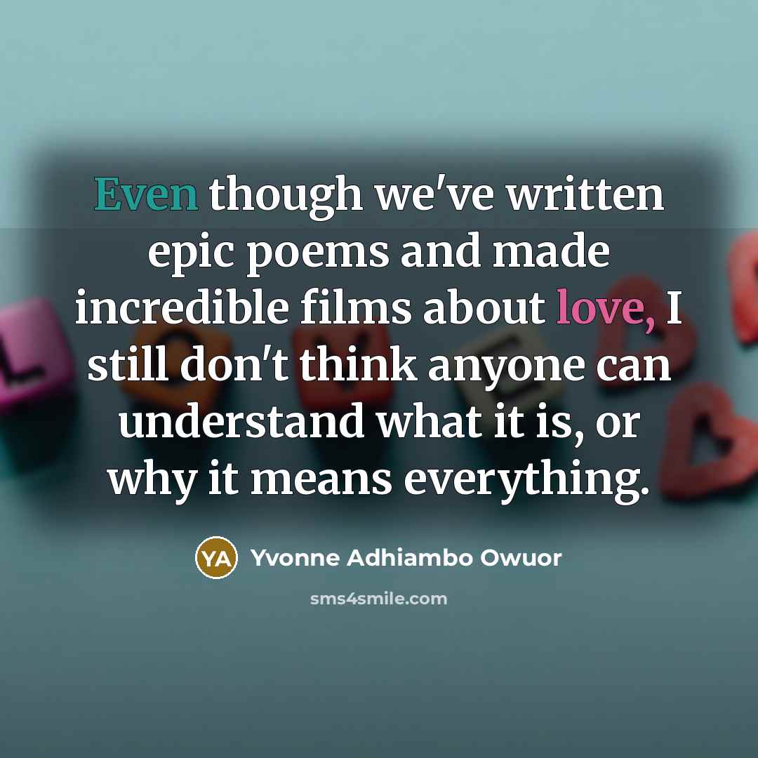 “Even though we've written epic poems and made incredible films about love, I still don't think anyone can understand what it is, or why it means everything.” quote by Yvonne Adhiambo Owuor