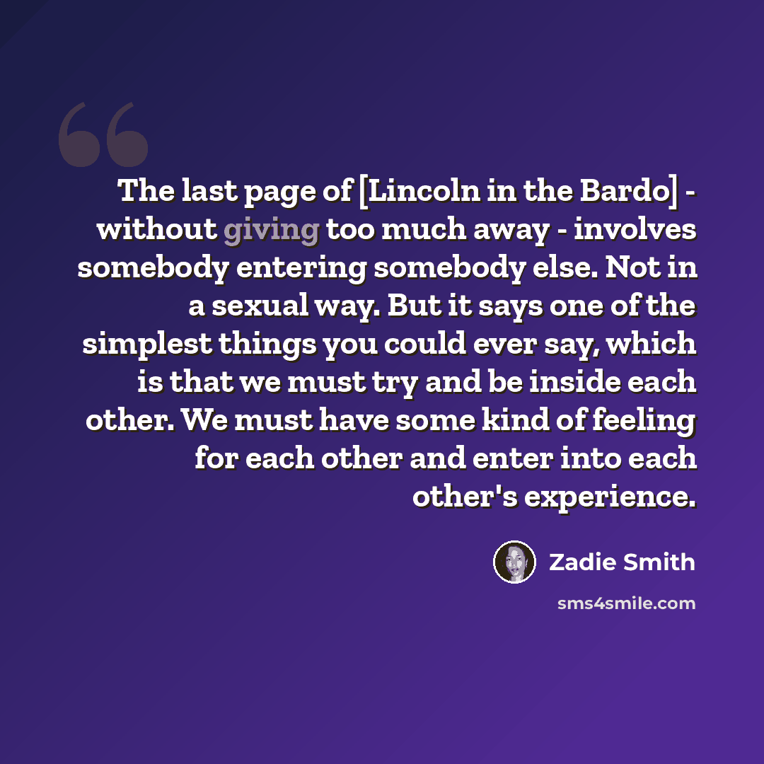 “The last page of [Lincoln in the Bardo] - without giving too much away - involves somebody entering somebody else. Not in a sexual way. But it says one of the simplest things you could ever say, which is that we must try and be inside each other. We must have some kind of feeling for each other…” quote by Zadie Smith