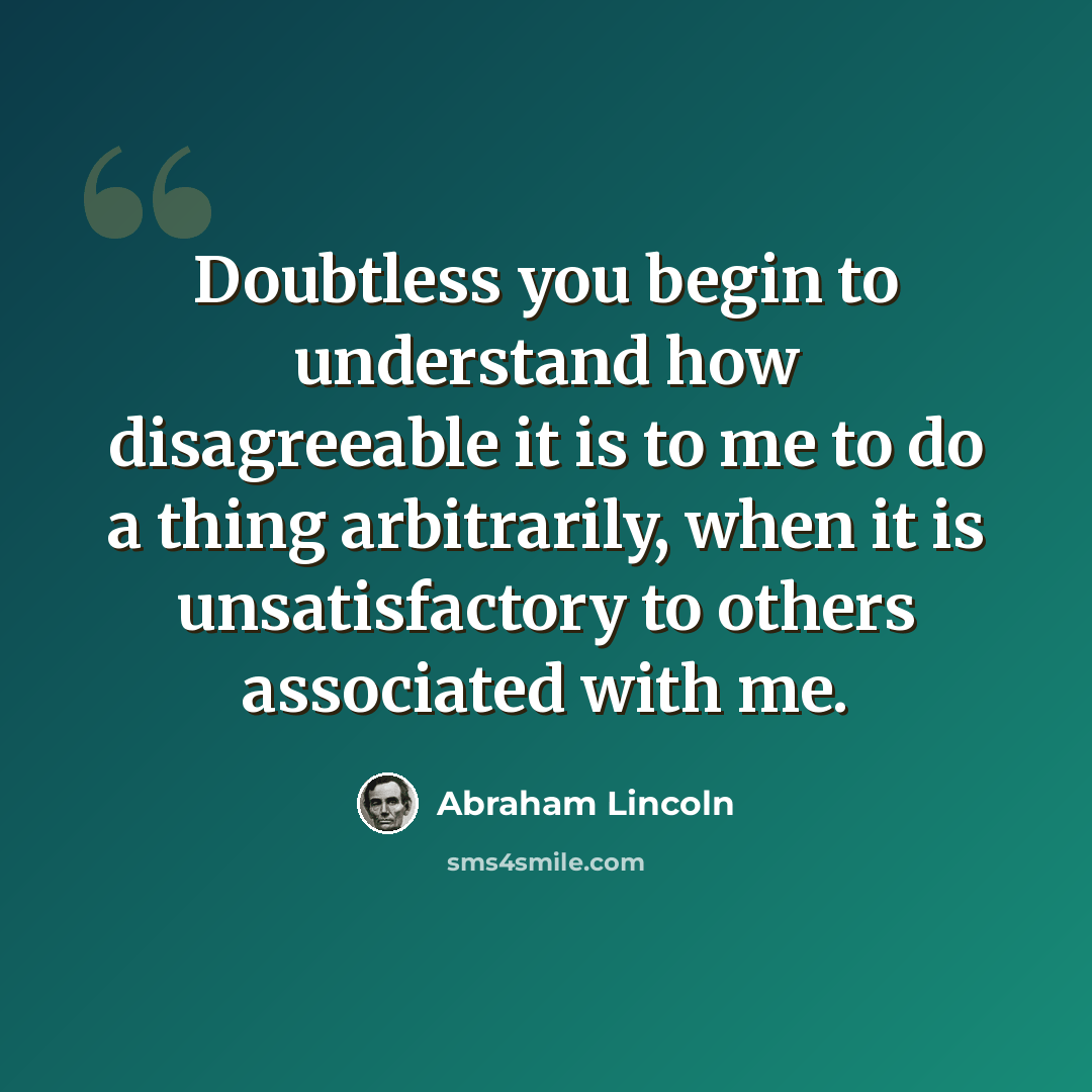 “Doubtless you begin to understand how disagreeable it is to me to do a thing arbitrarily, when it is unsatisfactory to others associated with me.” quote by Abraham Lincoln