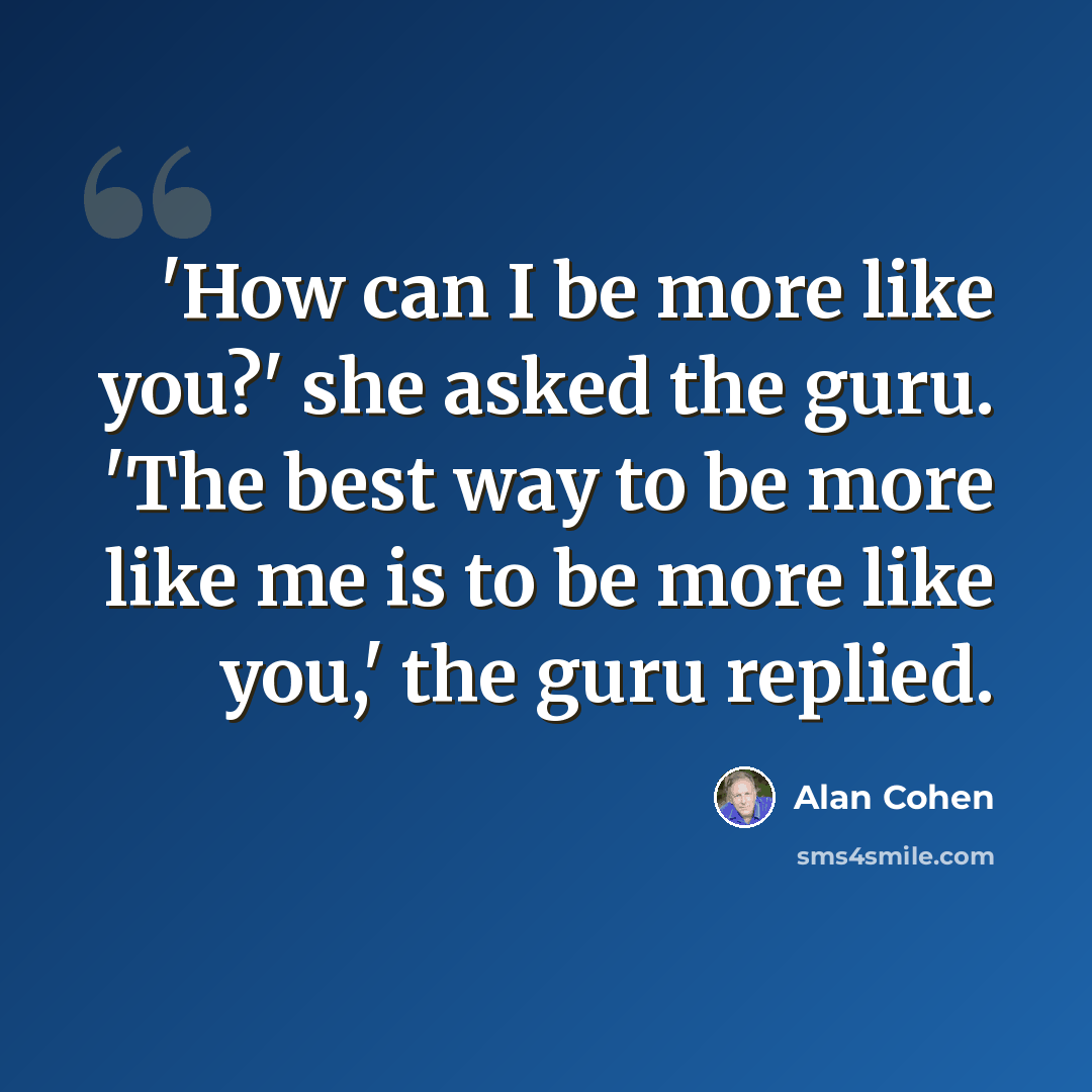 “'How can I be more like you?' she asked the guru. 'The best way to be more like me is to be more like you,' the guru replied.” quote by Alan Cohen