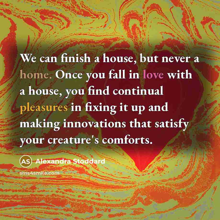 “We can finish a house, but never a home. Once you fall in love with a house, you find continual pleasures in fixing it up and making innovations that satisfy your creature's comforts.” quote by Alexandra Stoddard